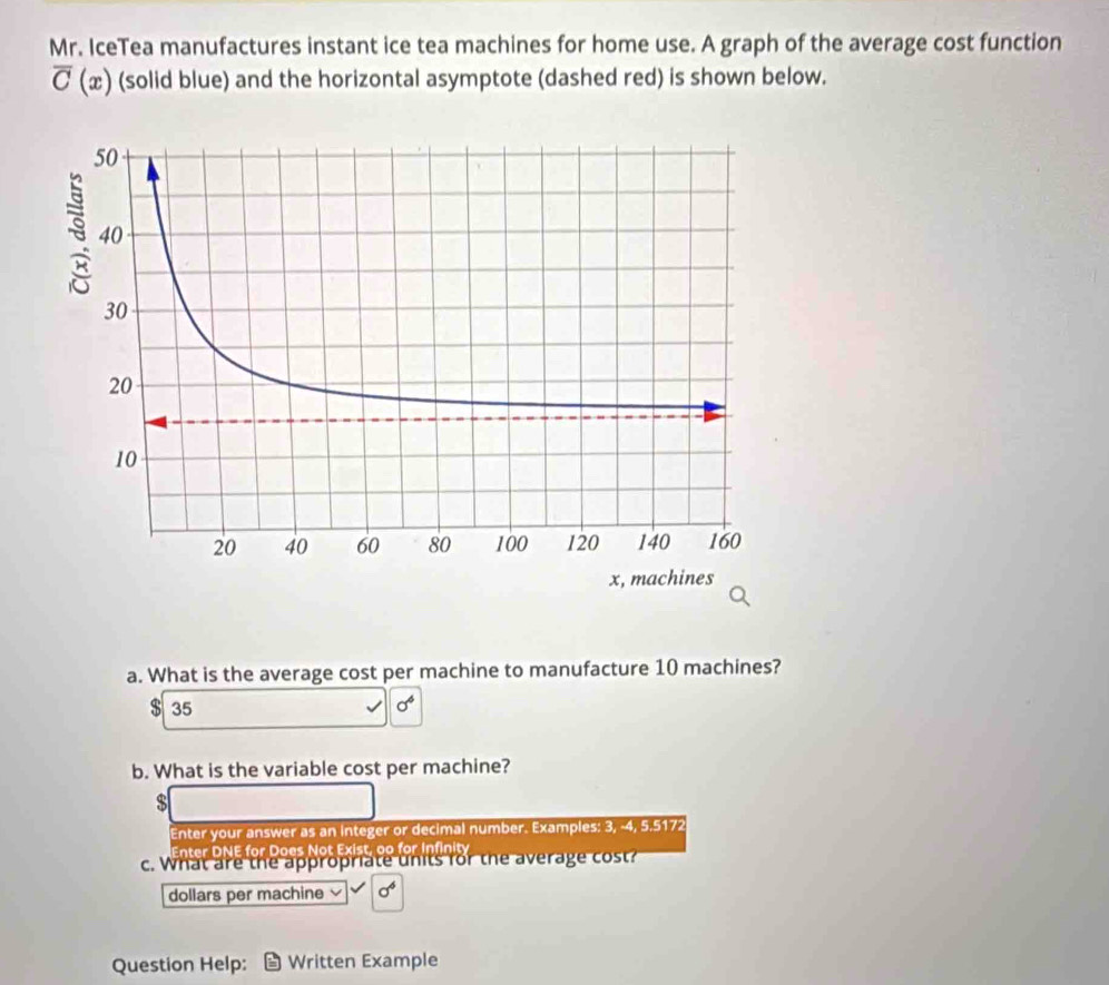 Mr. IceTea manufactures instant ice tea machines for home use. A graph of the average cost function
overline C (æ) (solid blue) and the horizontal asymptote (dashed red) is shown below.
a. What is the average cost per machine to manufacture 10 machines?
$ 35 sigma^4
b. What is the variable cost per machine?
s
Enter your answer as an integer or decimal number. Examples: 3, -4, 5.5172
Enter DNE for Does Not Exist, oo for Infinity
c. What are the appropriate units for the average cost?
dollars per machine L sigma^6
Question Help: Written Example