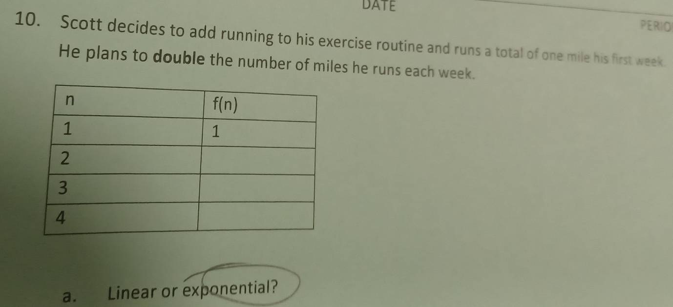 DATE
PERIO
10. Scott decides to add running to his exercise routine and runs a total of one mile his first week.
He plans to double the number of miles he runs each week.
a. Linear or exponential?