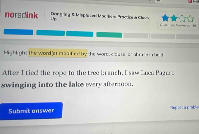 Non 
noredink Up 
Dangling & Misplaced Modifiers Practice & Check 
Questions Answered: 29 
Highlight the word(s) modified by the word, clause, or phrase in bold. 
After I tied the rope to the tree branch, I saw Luca Paguro 
swinging into the lake every afternoon. 
Submit answer Report a proble