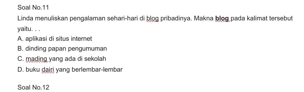 Soal No.11
Linda menuliskan pengalaman sehari-hari di blog pribadinya. Makna blog pada kalimat tersebut
yaitu. . .
A. aplikasi di situs internet
B. dinding papan pengumuman
C. mading yang ada di sekolah
D. buku dairi yang berlembar-lembar
Soal No.12