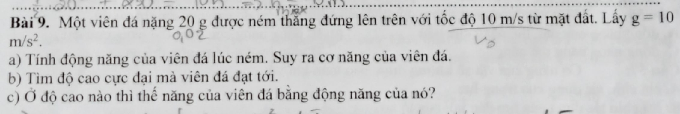 Một viên đá nặng 20 g được ném thắng đứng lên trên với tốc độ 10 m/s từ mặt đất. Lấy g=10
m/s^2. 
a) Tính động năng của viên đá lúc ném. Suy ra cơ năng của viên đá. 
b) Tìm độ cao cực đại mà viên đá đạt tới. 
c) Ở độ cao nào thì thế năng của viên đá bằng động năng của nó?