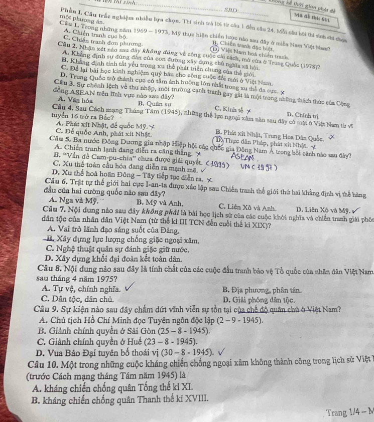 thi sinh _
SBD:
Dồng kế thời gian phát đề Mã đề thí: 611
một phương án.
Phần I. Câu trắc nghiệm nhiều lựa chọn. Thí sinh trà lời từ câu 1 đến câu 24. Mỗi câu bởi thí sinh chi chọn
Cầu 1. Trong những năm 1969 - 1973, Mỹ thực hiện chiến lược nào sau đây ở miền Nam Việt Nam?
C. Chiến tranh đơn phương
A. Chiến tranh cục bộ (D) Việt Nam hoá chiến tranh.
B. Chiến tranh đặc biệt.
Cầu 2. Nhận xét nào sau đây không đúng về công cuộc cái cách, mò cừa ở Trung Quốc (1978)?
A. Khẳng định sự đúng dân của con đường xây dựng chủ nghĩa xã hội
B. Khẳng định tính tất yếu trong xu thế phát triển chung của thế giới.
C. Để lại bài học kinh nghiệm quý báu cho công cuộc đổi mới ở Việt Nam.
D. Trung Quốc trở thành cực có tảm ảnh hưởng lớn nhất trong xu thế đa cực. x
Cầu 3. Sự chênh lệch về thu nhập, môi trường cạnh tranh gay gất là một trong những thách thức của Cộng
đồng ASEAN trên lĩnh vực nào sau đây?
A. Văn hóa B. Quân sự C. Kinh tế D. Chính trị
tuyến 16 trở ra Bắc?
Câu 4. Sau Cách mạng Tháng Tám (1945), những thế lực ngoại xâm nào sau đây có mặt ở Việt Nam từ vĩ
A. Phát xít Nhật, đế quốc Mỹ. Y B. Phát xít Nhật, Trung Hoa Dân Quốc.
C. Đế quốc Anh, phát xít Nhật. Dị Thực dân Pháp, phát xít Nhật
Câu 5. Ba nước Đông Dương gia nhập Hiệp hội các quốc gia Đông Nam Á trong bối cảnh nào sau đây?
A. Chiến tranh lạnh đang diễn ra căng thẳng. ￥
B. “Vẫn đề Cam-pu-chia” chưa được giải quyết.
C. Xu thế toàn cầu hóa đang diễn ra mạnh mẽ.
D. Xu thế hoà hoãn Đông - Tây tiếp tục diễn ra. x
Câu 6. Trật tự thế giới hai cực I-an-ta được xác lập sau Chiến tranh thế giới thứ hai khẳng định vị thế hàng
đầu của hai cường quốc nào sau đây?
A. Nga và Mỹ. B. Mỹ và Anh. C. Liên Xô và Anh. D. Liên Xô và Mỹ.
Câu 7. Nội dung nào sau đây không phải là bài học lịch sử của các cuộc khởi nghĩa và chiến tranh giải phón
dân tộc của nhân dân Việt Nam (từ thế kỉ III TCN đến cuối thế ki XIX)?
A. Vai trò lãnh đạo sáng suốt của Đảng.
B. Xây dựng lực lượng chống giặc ngoại xâm.
C. Nghệ thuật quân sự đánh giặc giữ nước.
D. Xây dựng khối đại đoàn kết toàn dân.
Câu 8. Nội dung nào sau đây là tính chất của các cuộc đấu tranh bảo vệ Tổ quốc của nhân dân Việt Nam
sau tháng 4 năm 1975?
A. Tự vệ, chính nghĩa. B. Địa phương, phân tán.
C. Dân tộc, dân chủ. D. Giải phóng dân tộc.
Câu 9. Sự kiện nào sau đây chấm dứt vĩnh viễn sự tồn tại của chế độ quân chủ ở Việt Nam?
A. Chủ tịch Hồ Chí Minh đọc Tuyên ngôn độc lập (2-9-1945).
B. Giành chính quyền ở Sài Gòn (25 - 8 - 1945).
C. Giành chính quyền ở Huế (23 - 8 - 1945).
D. Vua Bảo Đại tuyên bố thoái vị (30-8-1945 ).
Câu 10. Một trong những cuộc kháng chiến chống ngoại xâm không thành công trong lịch sử Việt I
(trước Cách mạng tháng Tám năm 1945) là
A. kháng chiến chống quân Tống thế ki XI.
B. kháng chiến chống quân Thanh thế ki XVIII.
Trang 1/4 - M