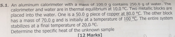 An aluminum calorimeter with a mass of_ 100.0 g contains 250.0 g of water. The 
calorimeter and water are in thermal equilibrium at 10.0°C. Two metallic blocks are 
placed into the water. One is a 50.0 g piece of copper at 80.0°C. The other block 
has a mass of 70.0 g and is initially at a temperature of 100°C. The entire system 
stabilizes at a final temperature of 20.0°C. 
Determine the specific heat of the unknown sample 
[12 Marks]