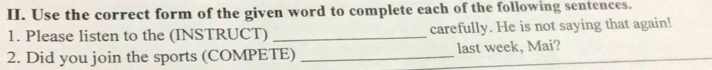 Use the correct form of the given word to complete each of the following sentences. 
1. Please listen to the (INSTRUCT) _carefully. He is not saying that again! 
2. Did you join the sports (COMPETE) _last week, Mai?