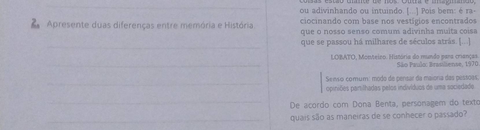 coisãs estão dlante de nos. Outra é mnagiando, 
_ 
ou adivinhando ou intuindo. [...] Pois bem: é ra- 
Apresente duas diferenças entre memória e História 
ciocinando com base nos vestígios encontrados 
que o nosso senso comum adivinha muita coisa 
_ 
que se passou há milhares de séculos atrás. [...] 
_ 
LOBATO, Monteiro. História do mundo para crianças. 
São Paulo: Brasiliense, 1970 
_ 
Senso comum: modo de pensar da maioria das pessoas; 
opiniões partilhadas pelos indivíduos de uma sociedade 
_ 
De acordo com Dona Benta, personagem do texto 
_quais são as maneiras de se conhecer o passado?