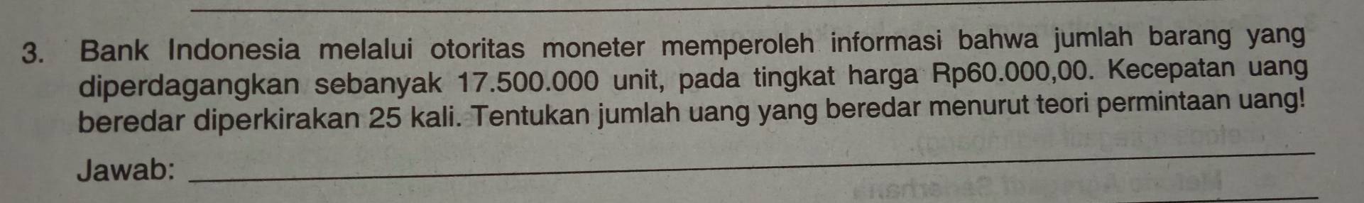 Bank Indonesia melalui otoritas moneter memperoleh informasi bahwa jumlah barang yang 
diperdagangkan sebanyak 17.500.000 unit, pada tingkat harga Rp60.000,00. Kecepatan uang 
beredar diperkirakan 25 kali. Tentukan jumlah uang yang beredar menurut teori permintaan uang! 
Jawab: 
_