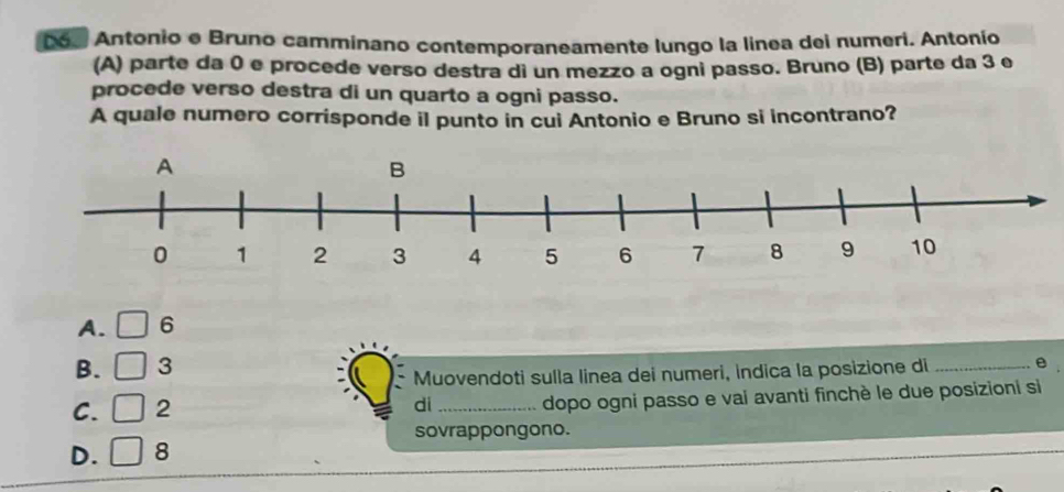 D6. Antonio e Bruno camminano contemporaneamente lungo la linea dei numeri. Antonío
(A) parte da 0 e procede verso destra di un mezzo a ogni passo. Bruno (B) parte da 3 e
procede verso destra di un quarto a ogni passo.
A quale numero corrisponde il punto in cui Antonio e Bruno si incontrano?
A. 6
B. 3
Muovendoti sulla linea dei numeri, indica la posizione di _e
C. 2 _dopo ogni passo e vai avanti finchè le due posizioni si
di
sovrappongono.
D. 8