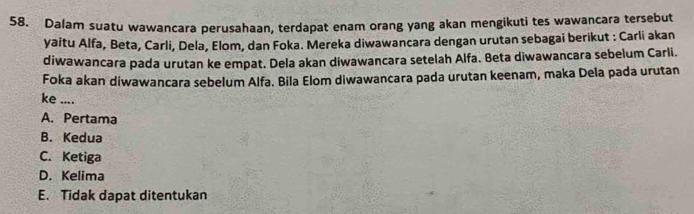 Dalam suatu wawancara perusahaan, terdapat enam orang yang akan mengikuti tes wawancara tersebut
yaitu Alfa, Beta, Carli, Dela, Elom, dan Foka. Mereka diwawancara dengan urutan sebagai berikut : Carli akan
diwawancara pada urutan ke empat. Dela akan diwawancara setelah Alfa. Beta diwawancara sebelum Carli.
Foka akan diwawancara sebelum Alfa. Bila Elom diwawancara pada urutan keenam, maka Dela pada urutan
ke ....
A. Pertama
B. Kedua
C. Ketiga
D. Kelima
E. Tidak dapat ditentukan