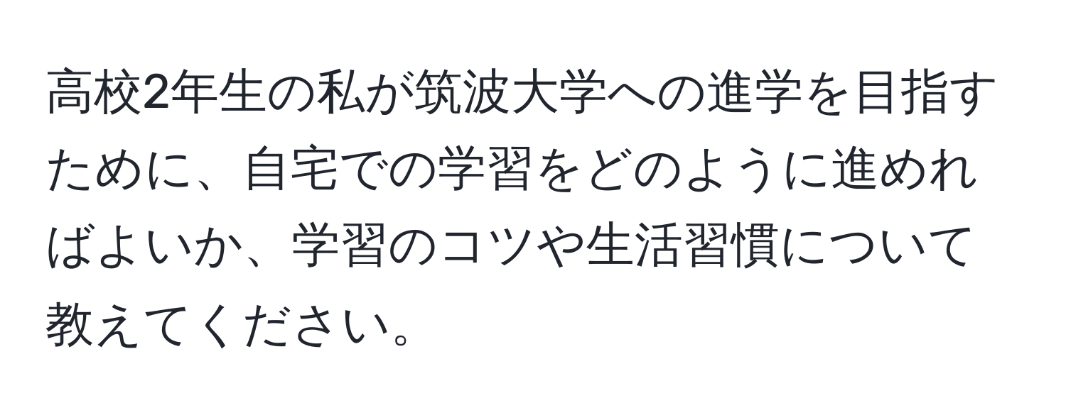 高校2年生の私が筑波大学への進学を目指すために、自宅での学習をどのように進めればよいか、学習のコツや生活習慣について教えてください。