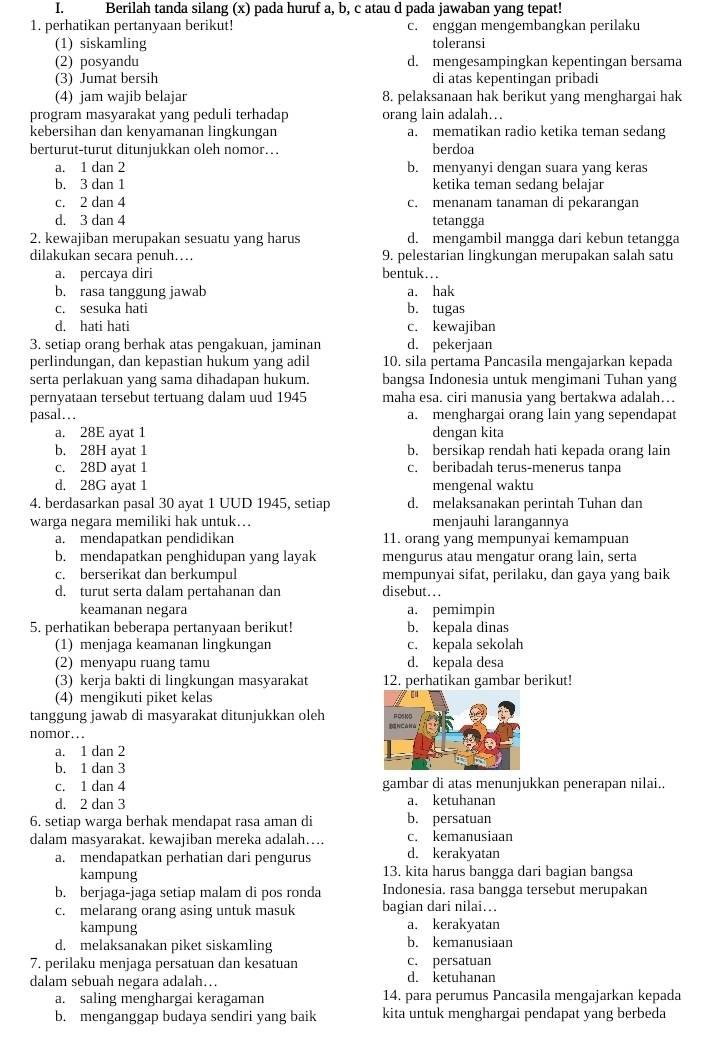 Berilah tanda silang (x) pada huruf a, b, c atau d pada jawaban yang tepat!
1. perhatikan pertanyaan berikut! c. enggan mengembangkan perilaku
(1) siskamling toleransi
(2) posyandu d. mengesampingkan kepentingan bersama
(3) Jumat bersih di atas kepentingan pribadi
(4) jam wajib belajar 8. pelaksanaan hak berikut yang menghargai hak
program masyarakat yang peduli terhadap orang lain adalah…
kebersihan dan kenyamanan lingkungan a. mematikan radio ketika teman sedang
berturut-turut ditunjukkan oleh nomor… berdoa
a. 1 dan 2 b. menyanyi dengan suara yang keras
b. 3 dan 1 ketika teman sedang belajar
c. 2 dan 4 c. menanam tanaman di pekarangan
d. 3 dan 4 tetangga
2. kewajiban merupakan sesuatu yang harus d. mengambil mangga dari kebun tetangga
dilakukan secara penuh….. 9. pelestarian lingkungan merupakan salah satu
a. percaya diri bentuk…..
b. rasa tanggung jawab a. hak
c. sesuka hati b. tugas
d. hati hati c. kewajiban
3. setiap orang berhak atas pengakuan, jaminan d. pekerjaan
perlindungan, dan kepastian hukum yang adil 10. sila pertama Pancasila mengajarkan kepada
serta perlakuan yang sama dihadapan hukum. bangsa Indonesia untuk mengimani Tuhan yang
pernyataan tersebut tertuang dalam uud 1945 maha esa. ciri manusia yang bertakwa adalah…
pasal… a. menghargai orang lain yang sependapat
a. 28E ayat 1 dengan kita
b. 28H ayat 1 b. bersikap rendah hati kepada orang lain
c. 28D ayat 1 c. beribadah terus-menerus tanpa
d. 28G ayat 1 mengenal waktu
4. berdasarkan pasal 30 ayat 1 UUD 1945, setiap d. melaksanakan perintah Tuhan dan
warga negara memiliki hak untuk.. menjauhi larangannya
a. mendapatkan pendidikan 11. orang yang mempunyai kemampuan
b. mendapatkan penghidupan yang layak mengurus atau mengatur orang lain, serta
c. berserikat dan berkumpul mempunyai sifat, perilaku, dan gaya yang baik
d. turut serta dalam pertahanan dan disebut...
keamanan negara a. pemimpin
5. perhatikan beberapa pertanyaan berikut! b. kepala dinas
(1) menjaga keamanan lingkungan c. kepala sekolah
(2) menyapu ruang tamu d. kepala desa
(3) kerja bakti di lingkungan masyarakat 12. perhatikan gambar berikut!
(4) mengikuti piket kelas
tanggung jawab di masyarakat ditunjukkan oleh 
nomor...
a. 1 dan 2
b. 1 dan 3
c. 1 dan 4 gambar di atas menunjukkan penerapan nilai..
d. 2 dan 3 a. ketuhanan
6. setiap warga berhak mendapat rasa aman di b. persatuan
dalam masyarakat. kewajiban mereka adalah… c. kemanusiaan
a. mendapatkan perhatian dari pengurus d. kerakyatan
kampung 13. kita harus bangga dari bagian bangsa
b. berjaga-jaga setiap malam di pos ronda Indonesia. rasa bangga tersebut merupakan
c. melarang orang asing untuk masuk bagian dari nilai...
kampung a. kerakyatan
d. melaksanakan piket siskamling b. kemanusiaan
7. perilaku menjaga persatuan dan kesatuan c. persatuan
dalam sebuah negara adalah... d. ketuhanan
a. saling menghargai keragaman 14. para perumus Pancasila mengajarkan kepada
b. menganggap budaya sendiri yang baik kita untuk menghargai pendapat yang berbeda