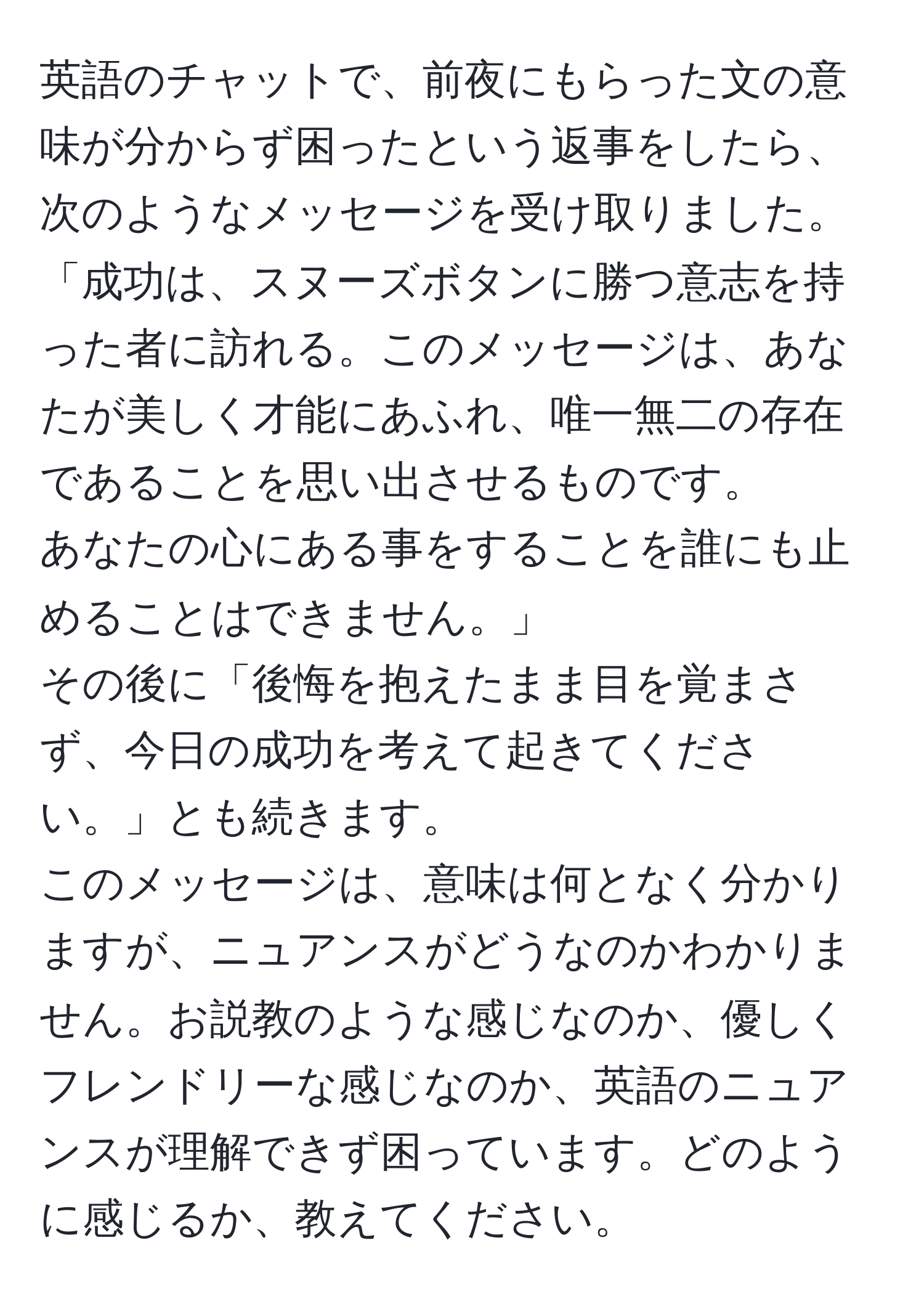 英語のチャットで、前夜にもらった文の意味が分からず困ったという返事をしたら、次のようなメッセージを受け取りました。  
「成功は、スヌーズボタンに勝つ意志を持った者に訪れる。このメッセージは、あなたが美しく才能にあふれ、唯一無二の存在であることを思い出させるものです。  
あなたの心にある事をすることを誰にも止めることはできません。」  
その後に「後悔を抱えたまま目を覚まさず、今日の成功を考えて起きてください。」とも続きます。  
このメッセージは、意味は何となく分かりますが、ニュアンスがどうなのかわかりません。お説教のような感じなのか、優しくフレンドリーな感じなのか、英語のニュアンスが理解できず困っています。どのように感じるか、教えてください。