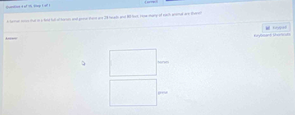 of 15, Step 1 of I Correct 
A farmer notes that in a field full of horses and geese there are 28 heads and 80 feet. How many of each animal are there? 
Answer Keypad 
Keyboard Shortcuts 
horses 
geese