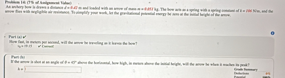 Problem 14: (7% of Assignment Value) 
An archery bow is drawn a distance d=0.42 m and loaded with an arrow of mass m=0.051kg. The bow acts as a spring with a spring constant of k=106N/m , and the 
arrow flies with negligible air resistance. To simplify your work, let the gravitational potential energy be zero at the initial height of the arrow 
0 
Part (a) 
How fast, in meters per second, will the arrow be traveling as it leaves the bow?
v_0=19.15 Correct! 
Part (b) 
If the arrow is shot at an angle of θ =45° above the horizontal, how high, in meters above the initial height, will the arrow be when it reaches its peak? Grade Summary
h=□
Deductions 0%
Potential