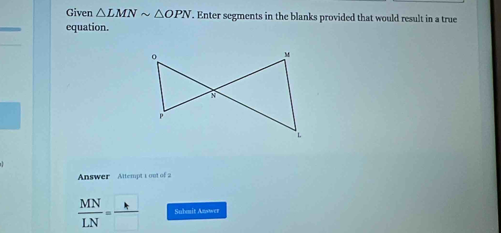 Given △ LMNsim △ OPN. Enter segments in the blanks provided that would result in a true 
equation. 
Answer Attempt 1 out of 2
 MN/LN = h/□   Submit Answer