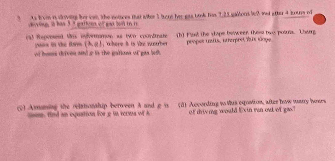 ts Even is crrving her can, she notices that after 1 hour her gas tank has 7,25 gallons lef and after 4 hours of 
ving, it has 3 5 gattous of gas lert in i 
(a) Represent this envenation as two coordinate (b) Find the slope between these two points. Using 
pans in the form (Ag): where A is the number proper units, interpret this slope 
of hous driven and c is the gallons of gas left. 
(C) Assuming the relationship berween A and g is (d) According to this equation, after how many hours 
mm, find an equation for g in terms of h of driving would Evin run out of gas?