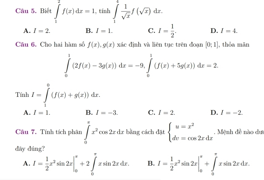 Biết ∈tlimits _1^(2f(x)dx=1, 1,tinh∈tlimits _1^4frac 1)sqrt(x)f(sqrt(x))dx
A. I=2. B. I=1. C. I= 1/2 . D. I=4. 
Câu 6. Cho hai hàm số f(x), g(x)xac định và liên tục trên đoạn [0;1] , thỏa mān
∈tlimits _0^(1(2f(x)-3g(x))dx=-9, ∈tlimits _0^1(f(x)+5g(x))dx=2. 
Tính I=∈tlimits _1^0(f(x)+g(x))dx.
A. I=1. B. I=-3. C. I=2. D. I=-2. 
Câu 7. Tính tích phân ∈tlimits _0^(π)x^2)cos 2xdx bằng cách đặt beginarrayl u=x^2 dv=cos 2xdxendarray.. Mệnh đề nào dưc
đây đúng?
A. I= 1/2 x^2sin 2x|_0^((π)+2∈tlimits _0^(π)xsin 2xdx. B. I=frac 1)2x^2sin 2x|_0^(π)+∈tlimits _0^(π)xsin 2xdx.