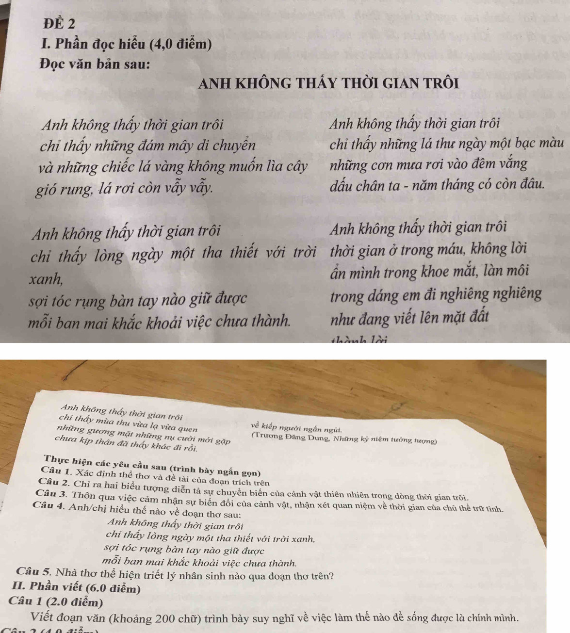 ĐE 2
I. Phần đọc hiểu (4,0 điểm)
Đọc văn bản sau:
anh không thấy thời gian trôi
Anh không thấy thời gian trôi Anh không thấy thời gian trôi
chỉ thấy những đám mây di chuyển chỉ thấy những lá thư ngày một bạc màu
và những chiếc lá vàng không muốn lìa cây những cơn mưa rơi vào đêm vắng
gió rung, lá rơi còn vẫy vẫy. đấu chân ta - năm tháng có còn đâu.
Anh không thấy thời gian trôi Anh không thấy thời gian trôi
chỉ thấy lòng ngày một tha thiết với trời thời gian ở trong máu, không lời
xanh, ần mình trong khoe mắt, làn môi
sợi tóc rụng bàn tay nào giữ được trong dáng em đi nghiêng nghiêng
mỗi ban mai khắc khoải việc chưa thành. như đang viết lên mặt đất
nh lời
Anh không thấy thời gian trôi
chi thấy mùa thu vừa lạ vừa quen
về kiếp người ngắn ngủi.
những gương mặt những nụ cười mới gặp (Trương Đăng Dung, Những kỷ niệm tưởng tượng)
chưa kịp thân đã thấy khác đi rồi.
Thực hiện các yêu cầu sau (trình bày ngắn gọn)
Câu 1. Xác định thể thơ và đề tài của đoạn trích trên
Câu 2. Chỉ ra hai biểu tượng diễn tả sự chuyển biển của cảnh vật thiên nhiên trong dòng thời gian trôi.
Câu 3. Thôn qua việc cảm nhận sự biển đổi của cảnh vật, nhận xét quan niệm về thời gian của chủ thể trữ tình.
Câu 4. Anh/chị hiều thế nào về đoạn thơ sau:
Anh không thấy thời gian trôi
chi thấy lòng ngày một tha thiết với trời xanh,
sợi tóc rụng bàn tay nào giữ được
mỗi ban mai khắc khoải việc chưa thành.
Câu 5. Nhà thơ thể hiện triết lý nhân sinh nào qua đoạn thơ trên?
II. Phần viết (6.0 điểm)
Câu 1 (2.0 điểm)
Viết đoạn văn (khoảng 200 chữ) trình bày suy nghĩ về việc làm thế nào đề sống được là chính mình.