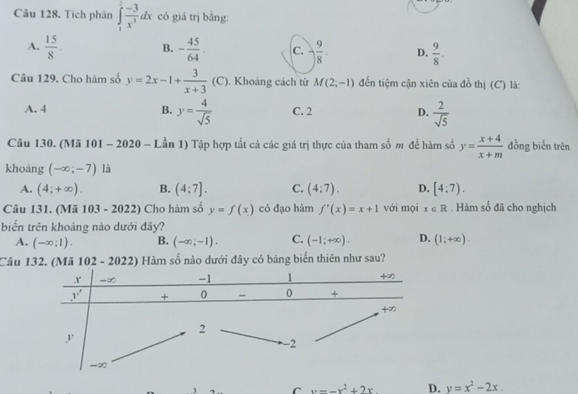 Tích phân ∈tlimits _1^(2frac -3)x^3dx có giá trị bằng:
B.
A.  15/8 . - 45/64 . - 9/8 .  9/8 .
C.
D.
Câu 129. Cho hàm số y=2x-1+ 3/x+3  (C). Khoảng cách từ M(2;-1) đến tiệm cận xiên của đồ thị (C) là:
A. 4 B. y= 4/sqrt(5)  C. 2 D.  2/sqrt(5) 
Câu 130. (Mã 101 - 2020 - Lần 1) Tập hợp tất cả các giá trị thực của tham số m để hàm số y= (x+4)/x+m  đồng biến trên
khoảng (-∈fty ;-7) là
A. (4;+∈fty ). B. (4;7]. C. (4;7). D. [4;7).
Câu 131. (Mã 103 - 2022) Cho hàm số y=f(x) có đạo hàm f'(x)=x+1 với mọi x∈ R. Hàm số đã cho nghịch
biển trên khoảng nào dưới đây?
A. (-∈fty ;1). (-∈fty ;-1). (-1;+∈fty ). D. (1;+∈fty ).
B.
C.
Câu 132. (Mã 102-2022 () Hàm số nào dưới đây có bảng biến thiên như sau?
1
C y=-x^2+2x D. y=x^2-2x.