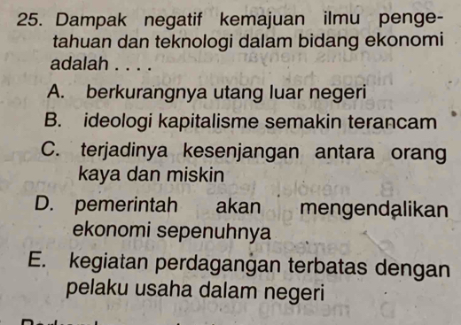 Dampak negatif kemajuan ilmu penge-
tahuan dan teknologi dalam bidang ekonomi
adalah . . . .
A. berkurangnya utang luar negeri
B. ideologi kapitalisme semakin terancam
C. terjadinya kesenjangan antara orang
kaya dan miskin
D. pemerintah akan mengendalikan
ekonomi sepenuhnya
E. kegiatan perdagangan terbatas dengan
pelaku usaha dalam negeri