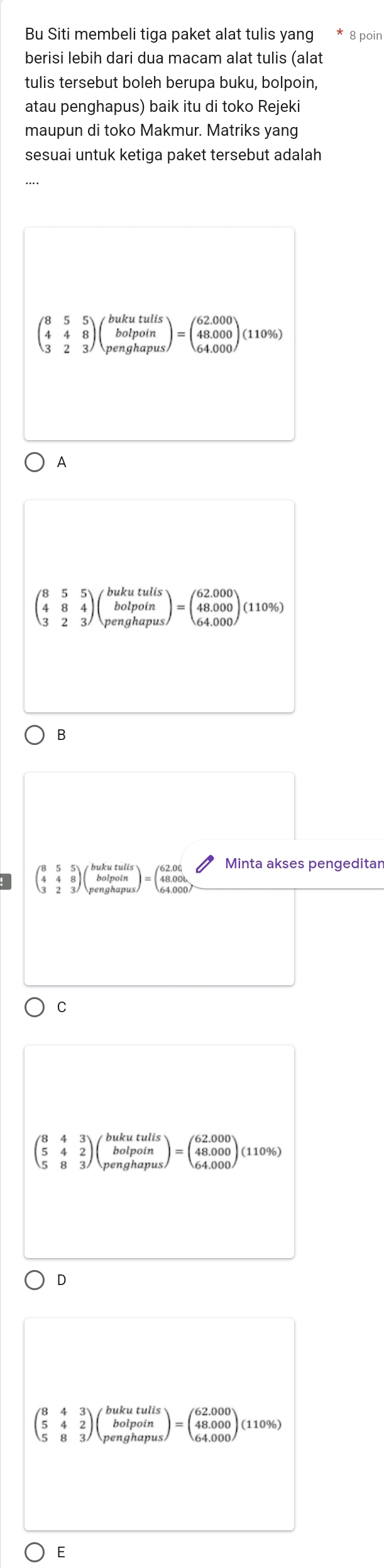 Bu Siti membeli tiga paket alat tulis yang 8 poin
berisi lebih dari dua macam alat tulis (alat
tulis tersebut boleh berupa buku, bolpoin,
atau penghapus) baik itu di toko Rejeki
maupun di toko Makmur. Matriks yang
sesuai untuk ketiga paket tersebut adalah
beginpmatrix 8&5&5 4&4&8 3&2&3endpmatrix beginpmatrix bukutulis bolpoin penghapusendpmatrix =beginpmatrix 62.000 48.000 64.000endpmatrix (110% )
A
beginpmatrix 8&5&5 4&8&4 3&2&3endpmatrix beginpmatrix bukutulis bolpoin penghapusendpmatrix =beginpmatrix 62.000 48.000 64.000endpmatrix (110% )
B
beginarrayr 355 448 323endarray )beginpmatrix bukutulis bolpoin penghapusendpmatrix =beginpmatrix 62.06 48.00b8 64.000endarray
Minta akses pengeditar
C
beginpmatrix 8&4&3 5&4&2 5&8&3endpmatrix beginpmatrix bukutulis bolpoin penghapusendpmatrix =beginpmatrix 62.000 48.000 64.000endpmatrix (110°
D
beginpmatrix 8&4&3 5&4&2 5&8&3endpmatrix beginpmatrix bukutulis bolpoin penghapusendpmatrix =beginpmatrix 62.000 48.000 64.000endpmatrix (110%
E