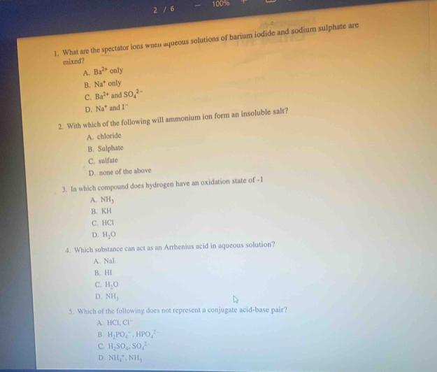 2 / 6 100%
1. What are the spectator ions when aqueous solutions of barium iodide and sodium sulphate are
mixed?
A. Ba^(2+) ( only
B. Na^+ only
C. Ba^(2+) and SO_4^((2-)
D. Na^+) and 1^-
2. With which of the following will ammonium ion form an insoluble salt?
A. chloride
B. Sulphate
C. sulfate
D. none of the above
3. In which compound does hydrogen have an oxidation state of -1
A. NH_3
B. KH
C. HCI
D. H_2O
4. Which substance can act as an Arrhenius acid in aqueous solution?
A. Nal
B. 1+1
C. H_2O
D. NH_3
5. Which of the following does not represent a conjugate acid-base pair?
A. HCIC
B. H_2PO_4^(-, HPO_4^(2-)
C. H_2)SO_4, SO_4^((2-)
D. NH_4^+, NH_3)