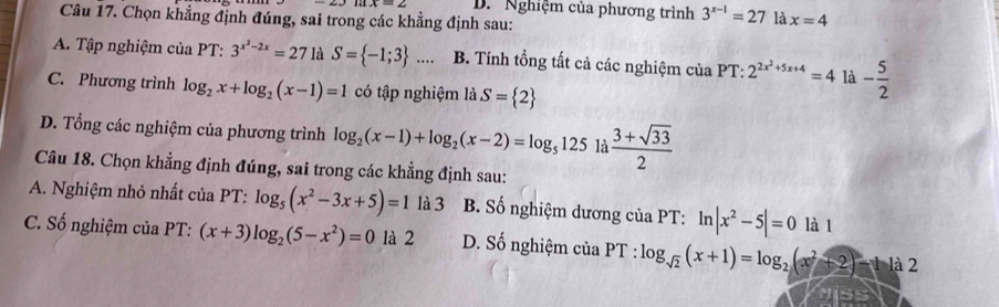 D. Nghiệm của phương trình 3^(x-1)=27 là x=4
Câu 17. Chọn khẳng định đúng, sai trong các khẳng định sau:
A. Tập nghiệm của PT: 3^(x^2)-2x=27 là S= -1;3 .... B. Tính tổng tất cả các nghiệm của PT: 2^(2x^2)+5x+4=4 là - 5/2 
C. Phương trình log _2x+log _2(x-1)=1 có tập nghiệm li.S= 2
D. Tổng các nghiệm của phương trình log _2(x-1)+log _2(x-2)=log _5125 là  (3+sqrt(33))/2 
Câu 18. Chọn khẳng định đúng, sai trong các khẳng định sau:
A. Nghiệm nhỏ nhất của PT: log _5(x^2-3x+5)=1 là 3 B. Số nghiệm dương của PT: ln |x^2-5|=0 là 1
C. Số nghiệm của PT: :(x+3)log _2(5-x^2)=0 là 2 D. Số nghiệm của PT:log _sqrt(2)(x+1)=log _2(x^2+2)-112