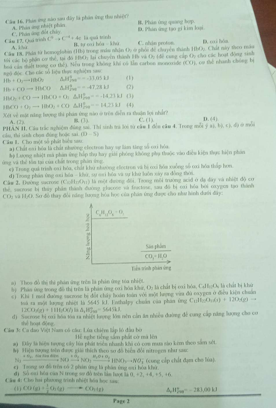 Phản ứng nào sau đây là phản ứng thu nhiệt?
A. Phân ứng nhiệt phân B. Phản ứng quang hợp.
C. Phản ứng đốt chây. D. Phản ứng tạo gi kim loại.
Câu 17, Quá trình C^9to C^(+4)+4e là quá trình
A. khử B. tự oxi hóa - khử C. nhận proton. D. oxi hóa.
Câu 18, Phân tử hemoglobin (Hb) trong máu nhân O_2 ở phối đề chuyển thành HbO_2 Chất này theo máu
tới các bộ phận cơ thể, tại đó H bO_2 lại chuyên thành Hb và O_2 (để cung cấp O₂ cho các hoạt động sinh
hoá can thiết trong cơ thế). Nếu trong không khí có lần carbon monoxide (CO), cơ thể nhanh chóng bị
ngộ độc. Cho các số liệu thực nghiệm sau:
Hb+O_2to HbO_2 △ H_(298)°==-33,05kJ (1)
Hb+COto HbCO _rH_(298)^o==-47,28kJ (2)
HbO_2+COto HbCO+O_2△ _1H_(298)^o=-14,23kJ (3)
HbCO+O_2to HbO_2+CO△ _1H_(298)°=-14.23kJ (4)
Xét về mật năng lượng thì phản ứng nào ở trên diễn ra thuận lợi nhất?
A. (2). B. (3). C. (1). D. (4).
PHÀN II. Câu trắc nghiệm đúng sai. Thí sinh trả lời từ câu 1 đến câu 4. Trong mỗi ya),b),c),d) ở mỗi
cầu, thí sinh chọn đúng hoặc sai. (D-S)
Câu 1. Cho một số phát biểu sau:
a) Chất oxi hóa là chất nhường electron hay sự làm tăng số oxi hóa.
b) Lượng nhiệt mả phản ứng hấp thụ hay giải phóng không phụ thuộc vào điều kiện thực hiện phản
ứng và thể tôn tại của chất trong phản ứng.
ec) Trong quá trinh oxi hóa, chất khử nhường electron và bị oxi hóa xuống số oxi hóa thấp hơn.
d) Trong phản ứng oxi hóa - khử, sự oxi hóa và sự khử luôn xảy ra đồng thời.
Câu 2. Đường sucrose (C_12H_22O_11) là một đường đôi. Trong môi trường acid ở dạ dày và nhiệt độ cơ
thể, sucrose bị thủy phân thành đường glucose và fructose, sau đó bị oxi hóa bởi oxygen tạo thành
CO_2 và H_2O. Sơ đồ thay đổi năng lượng hóa học của phản ứng được cho như hình dưới đây:
C_6H_12O_6+O_2
frac Sinphim(CO_2)^-H_2O
Tiến trình phân ứng
a) Theo đồ thị thì phản ứng trên là phản ứng tòa nhiệt.
b) Phản ứng trong đô thị trên là phản ứng oxi hóa khử, O_2 là chất bị oxi hóa, C_6H_12O_6 là chất bị khử
c) Khi 1 mol đường sucrose bị đốt cháy hoàn toàn với một lượng vừa đủ oxygen ở điều kiện chuẩn
toàả ra một lượng nhiệt là 5645 kJ. Enthalpy chuân của phản ứng C_12H_22O_11(s)+12O_2(g)to
12CO_2(g)+11H_2O(l) là △ _rH_(298)^o=5645kJ.
d) Sucrose bị oxi hóa tỏa ra nhiệt lượng lớn nên cần ăn nhiều đường đề cung cấp năng lượng cho cơ
thể hoạt động
Câu 3: Ca đao Việt Nam có câu: Lúa chiêm lấp l6 đầu bờ
Hể nghe tiếng sấm phất cờ mà lên
a) Đây là hiện tượng cây lúa phát triển nhanh khi có cơn mưa rào kèm theo sắm sét.
b) Hiện tượng trên được giải thích theo sơ đồ biến đổi nitrogen như sau:
N_2xrightarrow +sigma _2,tiatiadienNOxrightarrow +sigma _2NO_2xrightarrow H_2O+O_2HNO_3to NO_3^(- (cung cấp chất đạm cho lúa).
c) Trong sơ đồ trên có 2 phản ứng là phản ứng oxi hóa khử.
đ) Số oxi hóa của N trong sơ đồ trên lần lượt là 0, +2, + 4,+5,+6.
Câu 4: Cho hai phương trình nhiệt hóa học sau:
(1) CO(g)+frac 1)2O_2(g)to CO_2(g) △ _rH_(298)^o=-283,00kJ
Page 2