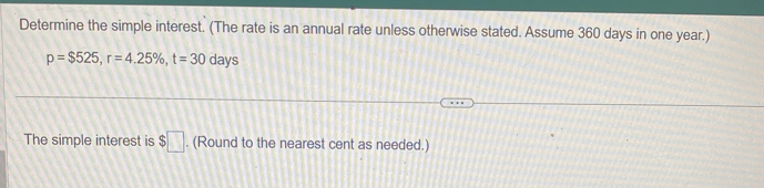 Determine the simple interest. (The rate is an annual rate unless otherwise stated. Assume 360 days in one year.)
p=$525, r=4.25% , t=30 days
The simple interest is $□. (Round to the nearest cent as needed.)