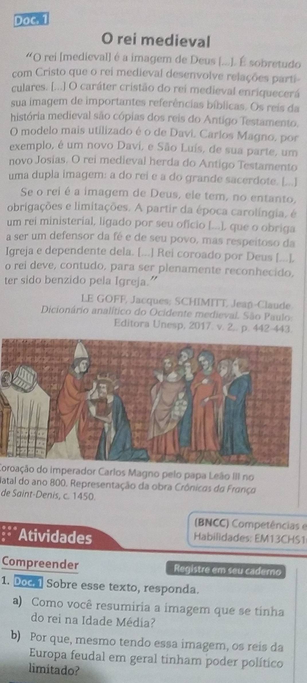 Doc. 1
O rei medieval
'O rei [medieval] é a imagem de Deus (...). É sobretudo
com Cristo que o rei medieval desenvolve relações parti
culares. [...] O caráter cristão do rei medieval enriquecerá
sua imagem de importantes referências bíblicas. Os reis da
história medieval são cópias dos reis do Antigo Testamento.
O modelo mais utilizado é o de Davi. Carios Magno, por
exemplo, é um novo Daví, e São Luís, de sua parte, um
novo Josias. O rei medieval herda do Antigo Testamento
uma dupla imagem: a do rei e a do grande sacerdote. [...]
Se o rei é a imagem de Deus, ele tem, no entanto,
obrigações e limitações. A partir da época carolíngia, é
um rei ministerial, ligado por seu oficio [...], que o obriga
a ser um defensor da fé e de seu povo, mas respeitoso da
Igreja e dependente dela. [...] Rei coroado por Deus [...].
o rei deve, contudo, para ser plenamente reconhecido,
ter sido benzido pela Igreja.”
LE GOFF, Jacques; SCHIMITT, Jean-Claude
Dicionário analítico do Ocidente medieval. São Paulo:
Editora Unesp, 2017. v. 2.. p. 442-443.
Coroação do imperador Carlos Magno pelo papa Leão III no
Natal do ano 800. Representação da obra Crônicas da França
de Saint-Denis, c. 1450.
(BNCC) Competências e
Atividades  Habilidades: EM13CHS1
Compreender Registre em seu caderno
1. Doc. Sobre esse texto, responda.
a) Como você resumiria a imagem que se tinha
do rei na Idade Médía?
b) Por que, mesmo tendo essa imagem, os reis da
Europa feudal em geral tinham poder político
limitado?