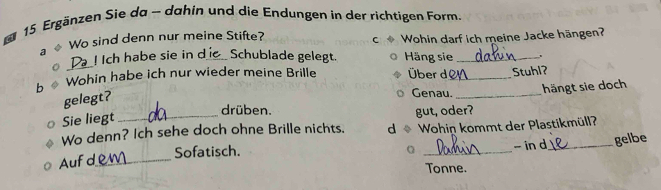 a 15 Ergänzen Sie da - dahin und die Endungen in der richtigen Form. 
Wo sind denn nur meine Stifte? 
C 
a Wohin darf ich meine Jacke hängen? 
Da ! Ich habe sie in d_ Schublade gelegt. Häng sie _. 
b Wohin habe ich nur wieder meine Brille Über d_ Stuhl? 
hängt sie doch 
gelegt? 
Genau._ 
drüben. 
Sie liegt _gut, oder? 
Wo denn? Ich sehe doch ohne Brille nichts. d Wohin kommt der Plastikmüll? 
Aufd_ Sofatisch. _- in d_ gelbe 
Tonne.