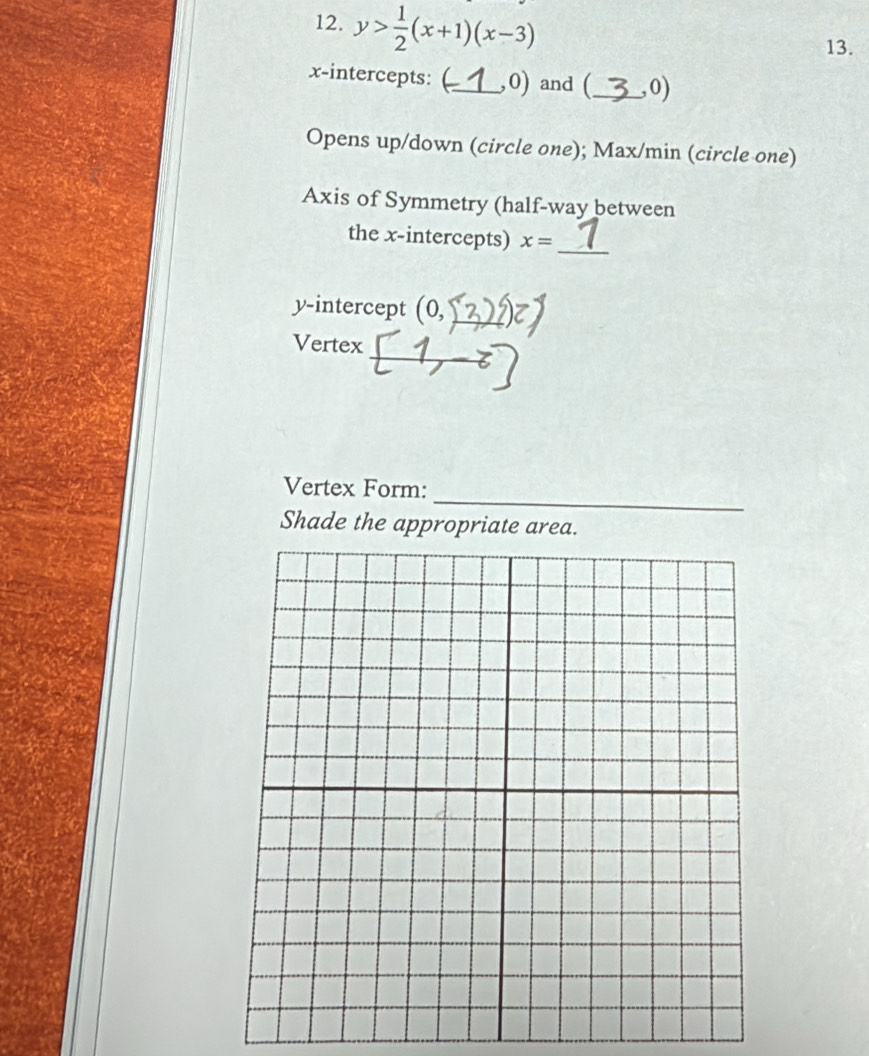 y> 1/2 (x+1)(x-3)
13. 
x-intercepts: _, 0) and (_ , 0) 
Opens up/down (circle one); Max/min (circle one) 
Axis of Symmetry (half-way between 
the x-intercepts) x= _ 
y-intercept (0, _ 
_ 
Vertex 
_ 
Vertex Form: 
Shade the appropriate area.