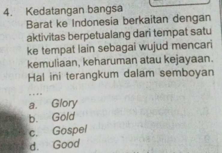 Kedatangan bangsa
Barat ke Indonesia berkaitan dengan
aktivitas berpetualang dari tempat satu
ke tempat lain sebagai wujud mencari
kemuliaan, keharuman atau kejayaan.
Hal ini terangkum dalam semboyan
a. Glory
b. Gold
c. Gospel
d. Good