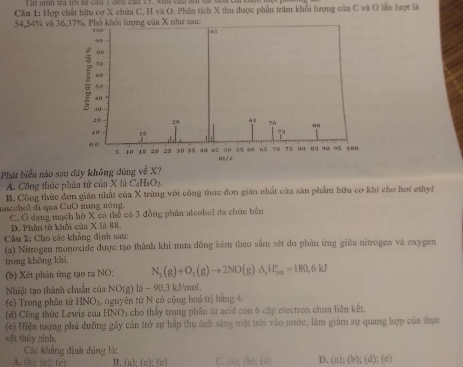hi sinh tra lới từ cầu 1 đến cấu 15. Môi cấu hội th sih ch chộn một p
Câu 1: Hợp chất hữu cợ X chứa C, H và O. Phân tích X thu được phần trăm khối lượng của C và O lần lượt là
54,54% và 36u:
Phát biểu nào sau dây không đúng về X?
A. Công thúc phân tử của X là C_4H_8O_2.
B. Công thức đơn giản nhất của X trùng với công thức đơn giản nhất của sản phẩm hữu cơ khi cho hơi ethyl
ancohol đi qua CuO nung nóng.
C. Ở dạng mạch hở X có thể có 3 đồng phân alcohol đa chức bền
D. Phân tử khối của X là 88.
Câu 2: Cho các khẳng định sau:
(a) Nitrogen monoxide được tạo thành khi mưa dông kèm theo sấm sét do phản ứng giữa nitrogen và oxygen
trong không khí.
(b) Xét phản ứng tạo ra NO: N_2(g)+O_2(g)to 2NO(g)△ _rH_(298)^o=180,6kJ
Nhiệt tạo thành chuẩn của NO( g) là - 90,3 kJ/mol.
(c) Trong phân tử HNO3, nguyên tử N có cộng hoá trị bằng 4.
(d) Công thức Lewis của HNO3 cho thấy trong phân tử acid còn 6 cặp electron chua liên kết.
(e) Hiện tượng phú dưỡng gây cản trở sự hấp thụ ánh sáng mặt trời vào nước, làm giám sự quang hợp của thực
vật thủy sinh.
Các khẳng định đúng là:
D.
A. (b); (c); (e) B. (a); (c); (e) C. (a) ;(b);(d) (a);(b);(d);(e)