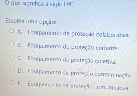 que significa a sigla EPC
Escolha uma opção:
A. Equipamento de proteção colaborativa.
B. Equipamento de proteção cortante.
C. Equipamento de proteção coletiva.
D. Equipamento de proteção contaminação.
E. Equipamento de proteção comunicativa.