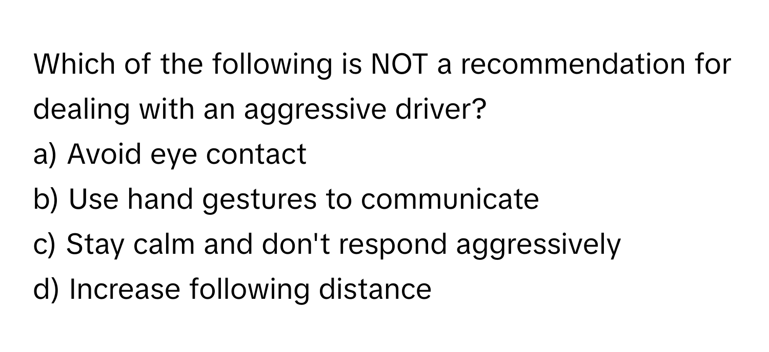 Which of the following is NOT a recommendation for dealing with an aggressive driver?

a) Avoid eye contact 
b) Use hand gestures to communicate 
c) Stay calm and don't respond aggressively 
d) Increase following distance