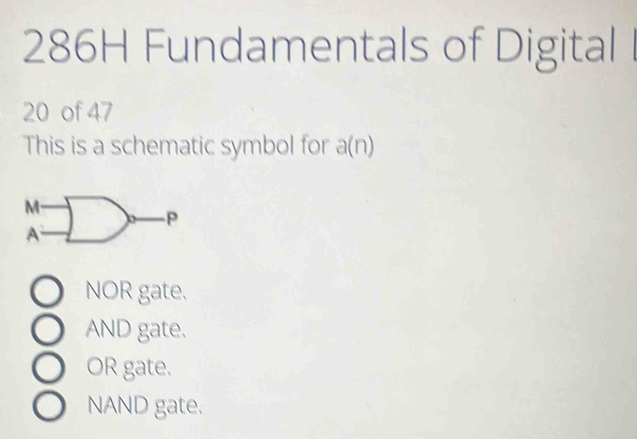 286H Fundamentals of Digital
20 of 47
This is a schematic symbol for a(n)
M
P
A
NOR gate.
AND gate.
OR gate.
NAND gate.