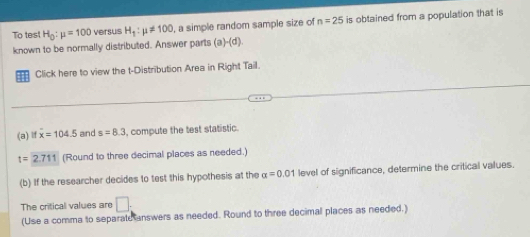 To tes H_0:mu =100 versus H_1:mu != 100 , a simple random sample size of n=25 is obtained from a population that is 
known to be normally distributed. Answer parts (a)-(d). 
Click here to view the t-Distribution Area in Right Tail. 
(a) if overline x=104.5 and s=8.3 , compute the test statistic.
t=2.711 (Round to three decimal places as needed.) 
(b) If the researcher decides to test this hypothesis at the alpha =0.01 level of significance, determine the critical values. 
The critical values are □ : 
(Use a comma to separate answers as needed. Round to three decimal places as needed.)