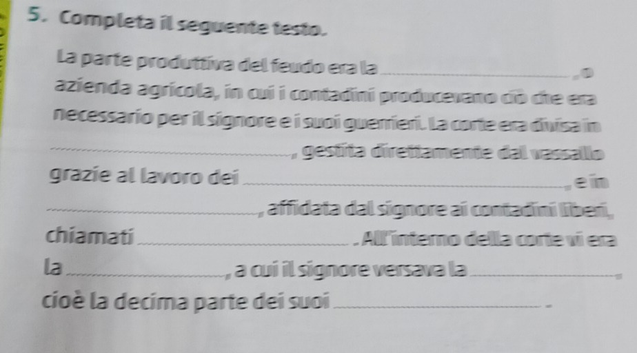 Completa il seguente testo. 
La parte produttíva del feudo era la_ 
azienda agrícola, in cui i contadini producevano cib che era 
necessario per il signore e i suoi guerrieri. La corte era divisa in 
_ , gestita direttamente dal vassallo 
grazíe al lavoro dei _ein 
_, affidata dal signore ai contadini liberi, 
chiamati_ Allinterno della corte ví era 
la_ , a cui il signore versava la_ 
cioè la decima parte dei suoi_