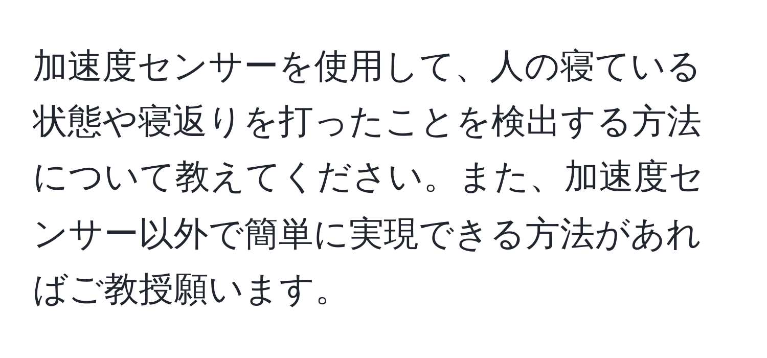 加速度センサーを使用して、人の寝ている状態や寝返りを打ったことを検出する方法について教えてください。また、加速度センサー以外で簡単に実現できる方法があればご教授願います。