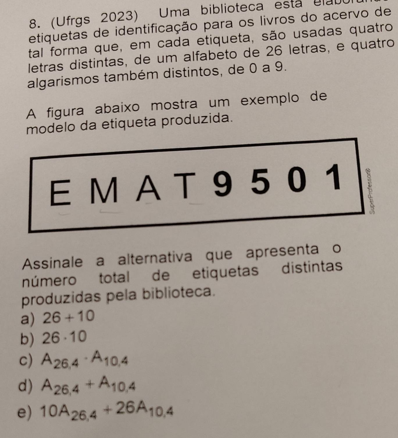 (Ufrgs 2023) Uma biblioteca esta elabo
etiquetas de identificação para os livros do acervo de
tal forma que, em cada etiqueta, são usadas quatro
letras distintas, de um alfabeto de 26 letras, e quatro
algarismos também distintos, de 0 a 9.
A figura abaixo mostra um exemplo de
modelo da etiqueta produzida.
E M A T 9 5 0 1
1
Assinale a alternativa que apresenta o
número total de etiquetas distintas
produzidas pela biblioteca.
a) 26+10
b) 26· 10
C) A_26,4· A_10,4
d) A_26,4+A_10,4
e) 10A_26,4+26A_10,4