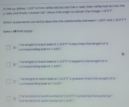 In the zy - plane, △ RST is first reflected across the x^- axis, then reflected across the
y-axis, and finally rotated 180° about the origin to obtain the image △ R'S'T'. 
Which statements correctly describe the relationship between △ RST and △ R'T' ?
Select all that apply.
The length of each side of △ R'S'T *` is less than the length of a
A corresponding side of △ RST
The length of each side of △R'S'T' is equal to the length of a
B cor responding side of △ RS7
The length of each side of R'5'T' is greater than the length of a
C C corresponding side of _ 5
The location of each vertex of ∠ R'S'T cannot be the same 0s^(15)
D the location of each vertex of △ RS?