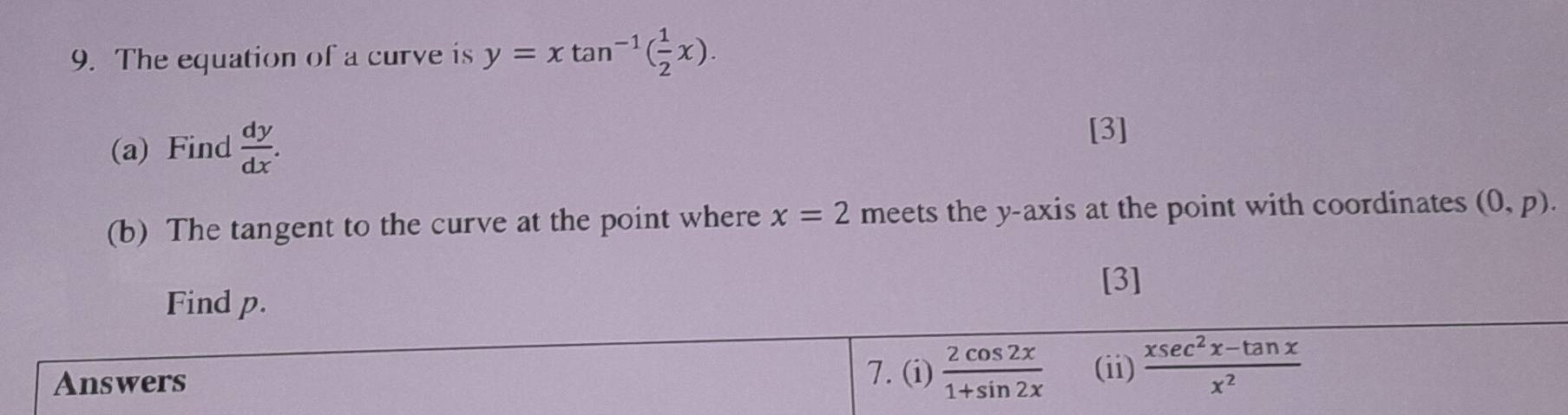 The equation of a curve is y=xtan^(-1)( 1/2 x). 
(a) Find  dy/dx . 
[3] 
(b) The tangent to the curve at the point where x=2 meets the y-axis at the point with coordinates (0,p). 
[3] 
Find p. 
Answers 
7. (i)  2cos 2x/1+sin 2x  (ii)  (xsec^2x-tan x)/x^2 