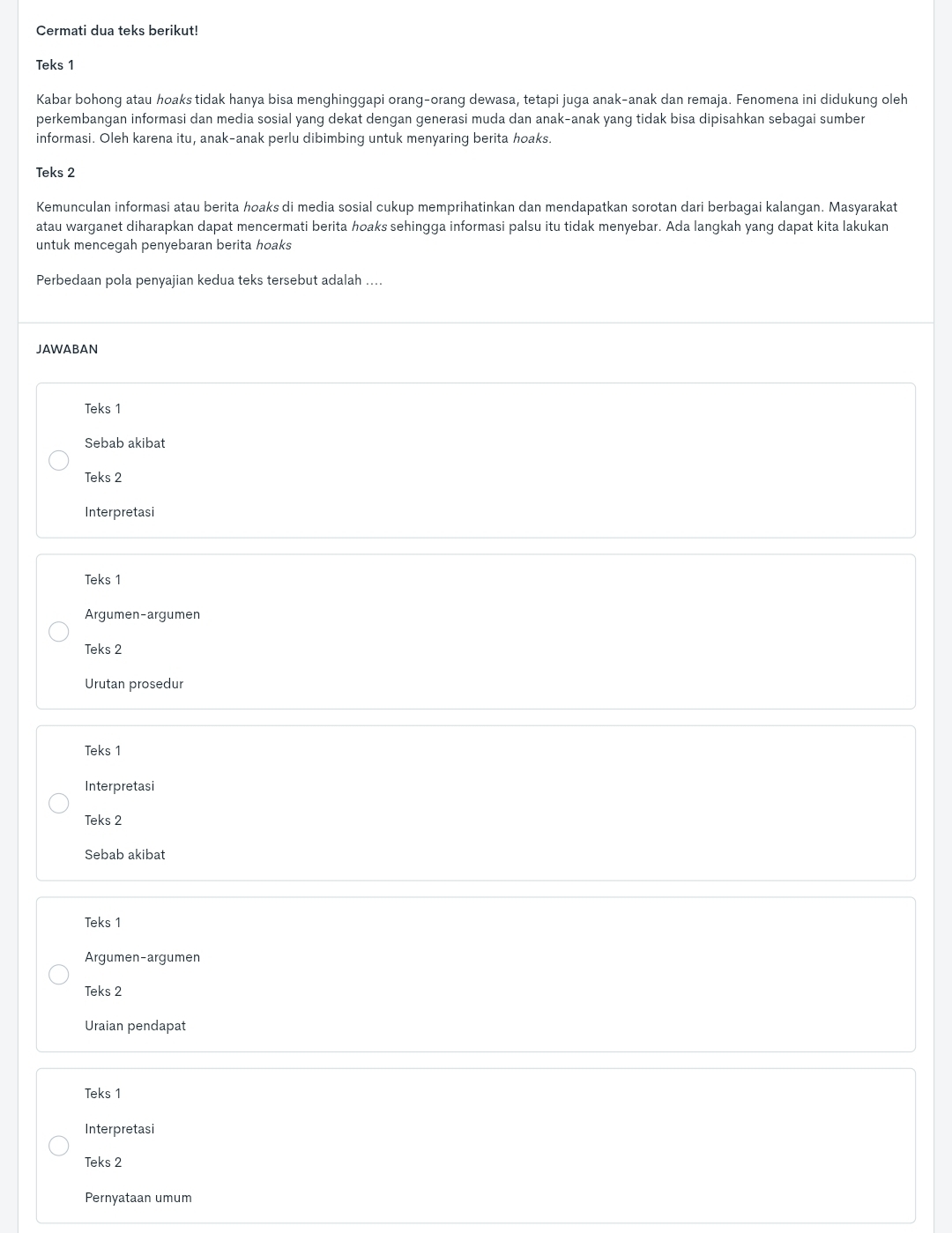 Cermati dua teks berikut!
Teks 1
Kabar bohong atau hoaks tidak hanya bisa menghinggapi orang-orang dewasa, tetapi juga anak-anak dan remaja. Fenomena ini didukung oleh
perkembangan informasi dan media sosial yang dekat dengan generasi muda dan anak-anak yang tidak bisa dipisahkan sebagai sumber
informasi. Oleh karena itu, anak-anak perlu dibimbing untuk menyaring berita hoaks.
Teks 2
Kemunculan informasi atau berita hoaks di media sosial cukup memprihatinkan dan mendapatkan sorotan dari berbagai kalangan. Masyarakat
atau warganet diharapkan dapat mencermati berita hoaks sehingɡa informasi palsu itu tidak menyebar. Ada langkah yang dapat kita lakukan
untuk mencegah penyebaran berita hoaks
Perbedaan pola penyajian kedua teks tersebut adalah ....
JAWABAN
Teks 1
Sebab akibat
Teks 2
Interpretasi
Teks 1
Argumen-argumen
Teks 2
Urutan prosedur
Teks 1
Interpretasi
Teks 2
Sebab akibat
Teks 1
Argumen-argumen
Teks 2
Uraian pendapat
Teks 1
Interpretasi
Teks 2
Pernyataan umum