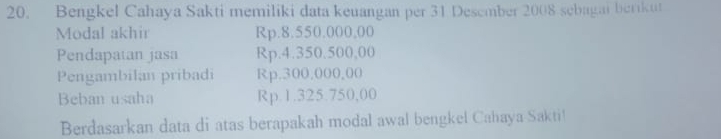 Bengkel Cahaya Sakti memiliki data keuangan per 31 Desember 2008 sebagai berikut 
Modal akhir Rp.8.550.000,00
Pendapatan jasa Rp.4.350.500,00
Pengambilan pribadi Rp.300,000,00
Beban usaha Rp.1.325.750,00
Berdasarkan data di atas berapakah modal awal bengkel Cahaya Sakti!