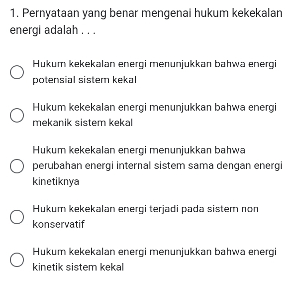 Pernyataan yang benar mengenai hukum kekekalan
energi adalah . . .
Hukum kekekalan energi menunjukkan bahwa energi
potensial sistem kekal
Hukum kekekalan energi menunjukkan bahwa energi
mekanik sistem kekal
Hukum kekekalan energi menunjukkan bahwa
perubahan energi internal sistem sama dengan energi
kinetiknya
Hukum kekekalan energi terjadi pada sistem non
konservatif
Hukum kekekalan energi menunjukkan bahwa energi
kinetik sistem kekal