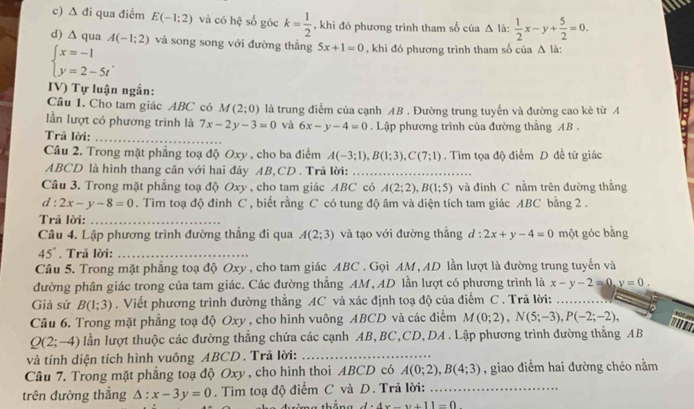 c) Δ đi qua điểm E(-1;2) và có hệ số góc k= 1/2  , khi đó phương trình tham số của △ la: 1/2 x-y+ 5/2 =0.
d) ∆ qua A(-1;2) và song song với đường thắng 5x+1=0 , khi đó phương trình tham số của Δ là:
beginarrayl x=-1 y=2-5tendarray. .
IV) Tự luận ngắn:
Câu 1. Cho tam giác ABC có M(2;0) là trung điểm của cạnh AB . Đường trung tuyến và đường cao kẻ từ A
lần lượt có phương trình là 7x-2y-3=0 và 6x-y-4=0. Lập phương trình của đường thắng AB .
Trã lời:_
Câu 2. Trong mặt phẳng toạ độ Oxy , cho ba điểm A(-3;1),B(1;3),C(7;1). Tìm tọa độ điểm D đề tứ giác
ABCD là hình thang cân với hai đáy AB,CD . Trã lời:__
Câu 3. Trong mặt phẳng toạ độ Oxy , cho tam giác ABC có A(2;2),B(1;5) và đinh C nằm trên đường thẳng
d: 2x-y-8=0. Tìm toạ độ đinh C , biết rằng C có tung độ âm và diện tích tam giác ABC bằng 2 .
Trã lời:_
Câu 4. Lập phương trình đường thẳng đi qua A(2;3) và tạo với đường thắng d:2x+y-4=0 một góc bằng
45°. Trã lời:_
Câu 5. Trong mặt phẳng toạ độ Oxy , cho tam giác ABC . Gọi AM, AD lần lượt là đường trung tuyến và
đường phân giác trong của tam giác. Các đường thẳng AM,AD lần lượt có phương trình là x-y-2=0,y=0.
Giả sử B(1;3). Viết phương trình đường thẳng AC và xác định toạ độ của điểm C . Trã lời:
Câu 6. Trong mặt phẳng toạ độ Oxy , cho hình vuông ABCD và các điểm M(0;2),N(5;-3),P(-2;-2), '''''
Q(2;-4) lần lượt thuộc các đường thẳng chứa các cạnh AB, BC,CD, DA . Lập phương trình đường thẳng AB
và tính diện tích hình vuông ABCD . Trả lời:_
Câu 7. Trong mặt phẳng toạ độ Oxy , cho hình thoi ABCD có A(0;2),B(4;3) , giao điểm hai đường chéo nằm
trên đường thắng △ :x-3y=0. Tìm toạ độ điểm C và D. Trã lời:_
thắng d· 4x-y+11=0