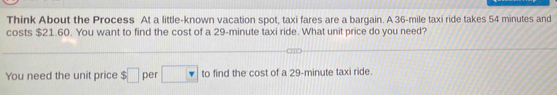 Think About the Process At a little-known vacation spot, taxi fares are a barqain. A 36-mile taxi ride takes 54 minutes and 
costs $21.60. You want to find the cost of a 29-minute taxi ride. What unit price do you need? 
You need the unit price $□ per □ to find the cost of a 29-minute taxi ride.