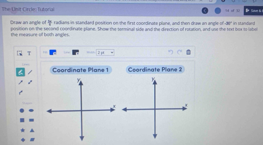 The Unit Circle: Tutorial 14 of 32 Save & 
Draw an angle of  3π /4  radians in standard position on the first coordinate plane, and then draw an angle of -30° in standard 
position on the second coordinate plane. Show the terminal side and the direction of rotation, and use the text box to label 
the measure of both angles. 
T Fill: Line: Widrh. 2 pt 
Lines 
Coordinate Plane 1 Coordinate Plane 2