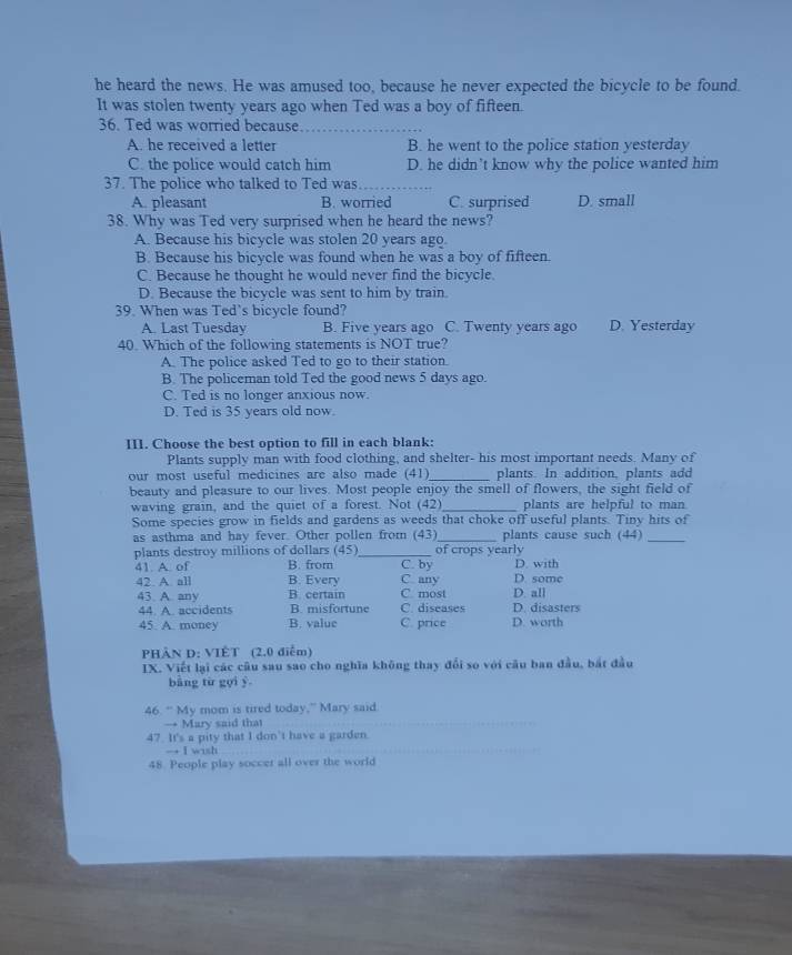 he heard the news. He was amused too, because he never expected the bicycle to be found.
It was stolen twenty years ago when Ted was a boy of fifteen.
36. Ted was worried because_
A. he received a letter B. he went to the police station yesterday
C. the police would catch him D. he didn’t know why the police wanted him
37. The police who talked to Ted was_
A. pleasant B. worried C. surprised D. small
38. Why was Ted very surprised when he heard the news?
A. Because his bicycle was stolen 20 years ago
B. Because his bicycle was found when he was a boy of fifteen.
C. Because he thought he would never find the bicycle.
D. Because the bicycle was sent to him by train.
39. When was Ted's bicycle found?
A. Last Tuesday B. Five years ago C. Twenty years ago D. Yesterday
40. Which of the following statements is NOT true?
A. The police asked Ted to go to their station.
B. The policeman told Ted the good news 5 days ago.
C. Ted is no longer anxious now.
D. Ted is 35 years old now.
III. Choose the best option to fill in each blank:
Plants supply man with food clothing, and shelter- his most important needs. Many of
_
our most useful medicines are also made (41) plants. In addition, plants add
beauty and pleasure to our lives. Most people enjoy the smell of flowers, the sight field of
waving grain, and the quiet of a forest. Not (42)_ plants are helpful to man
Some species grow in fields and gardens as weeds that choke off useful plants. Tiny hits of
as asthma and hay fever. Other pollen from (43)_ plants cause such (44)_
plants destroy millions of dollars (45)_ of crops yearly
41. A. of B. from C. by D. with
42. A. all B. Every C any D. some D. all
43. A. any B. certain C. diseases C most D. disasters
44. A. accidents B. misfortune
45. A. money B. value C. price D. worth
PHẢN D: VIÊT (2.0 điễm)
IX. Viết lại các câu sau sao cho nghĩa không thay đổi so với câu ban đầu, bắt đầu
bàng từ gọi y
46. " My mom is tired today,” Mary said.
→ Mary said that
47. It's a pity that I don't have a garden.
→ I wish
48. People play soccer all over the world