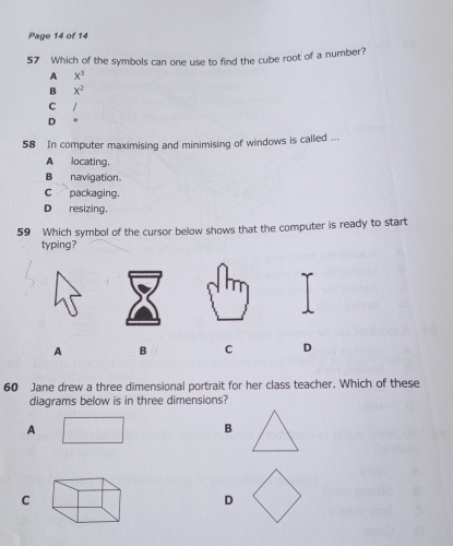 Page 14 of 14
57 Which of the symbols can one use to find the cube root of a number?
A x^3
B x^2
C
D *
58 In computer maximising and minimising of windows is called ...
A locating.
B navigation.
c packaging.
D resizing.
59 Which symbol of the cursor bellow shows that the computer is ready to start
typing?
A B C D
60 Jane drew a three dimensional portrait for her class teacher. Which of these
diagrams below is in three dimensions?
A
B
C
D